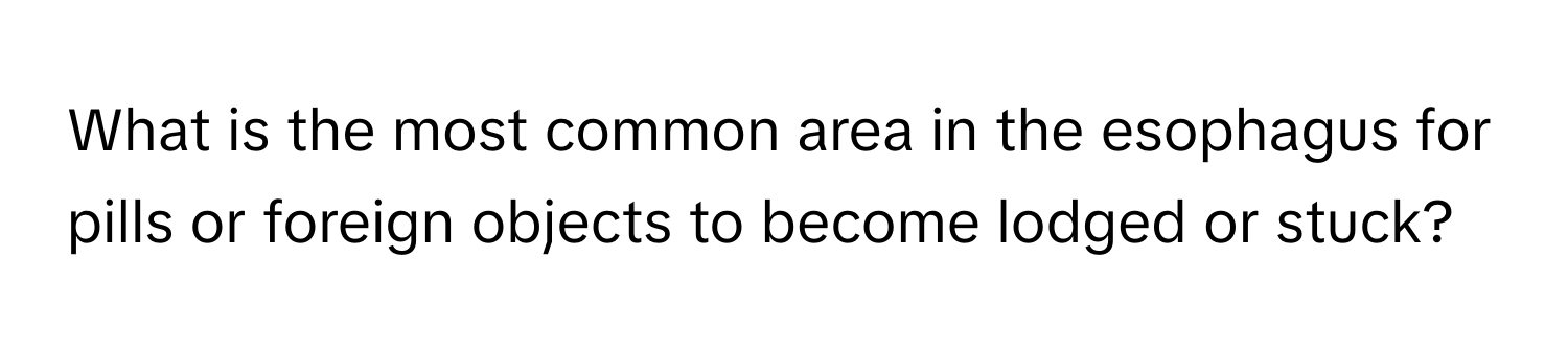 What is the most common area in the esophagus for pills or foreign objects to become lodged or stuck?