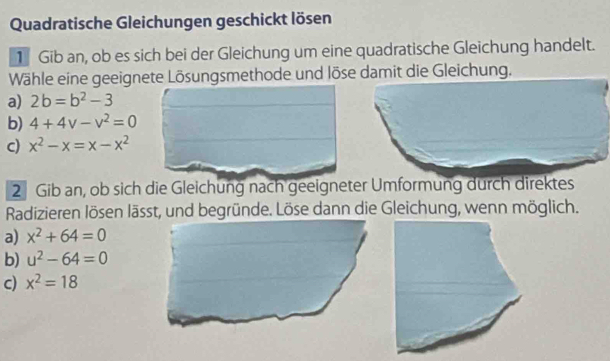 Quadratische Gleichungen geschickt lösen
1 Gib an, ob es sich bei der Gleichung um eine quadratische Gleichung handelt.
Wähle eine geeignete Lösungsmethode und löse damit die Gleichung.
a) 2b=b^2-3
b) 4+4v-v^2=0
c) x^2-x=x-x^2
2 Gib an, ob sich die Gleichung nach geeigneter Umformung durch direktes
Radizieren lösen lässt, und begründe. Löse dann die Gleichung, wenn möglich.
a) x^2+64=0
b) u^2-64=0
c) x^2=18