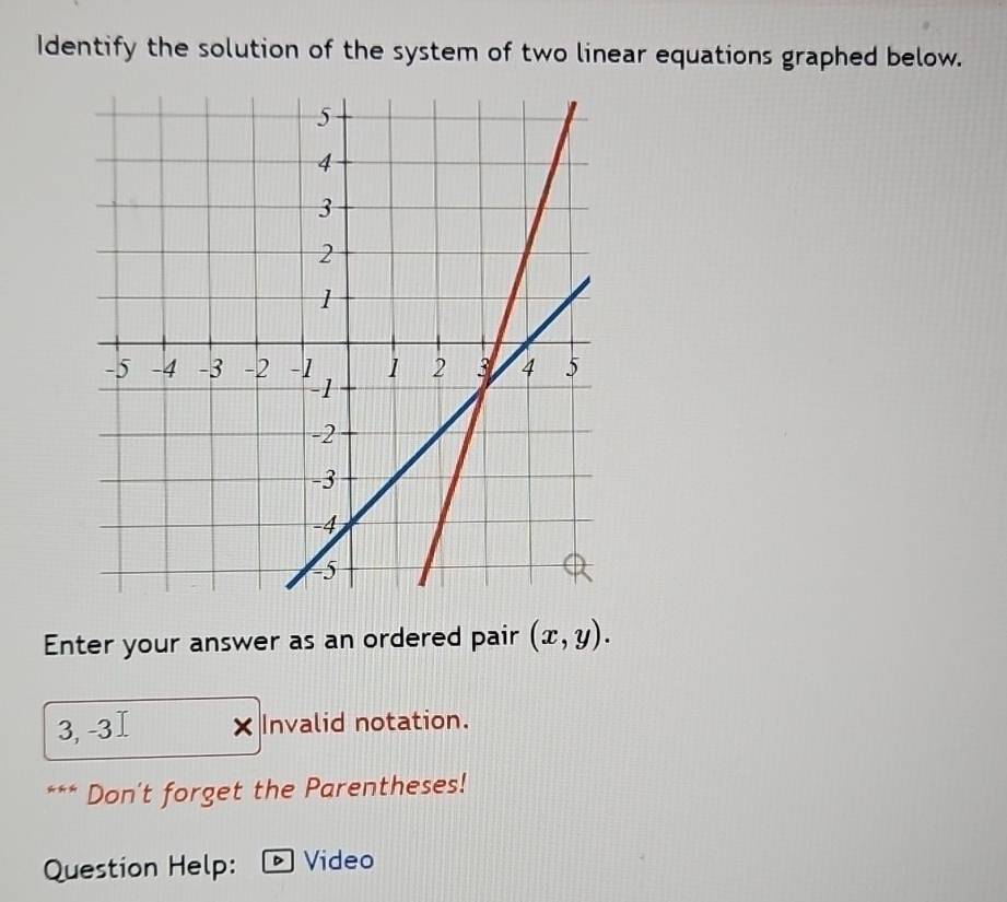 Identify the solution of the system of two linear equations graphed below. 
Enter your answer as an ordered pair (x,y).
3, -3 Invalid notation. 
Don't forget the Parentheses! 
Question Help: Video