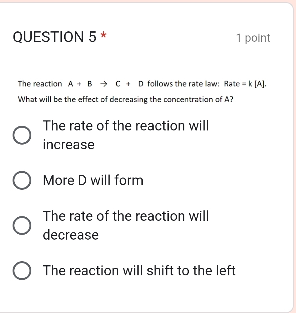 The reaction A+B to C+D follows the rate law: Rate =k[A]. 
What will be the effect of decreasing the concentration of A?
The rate of the reaction will
increase
More D will form
The rate of the reaction will
decrease
The reaction will shift to the left