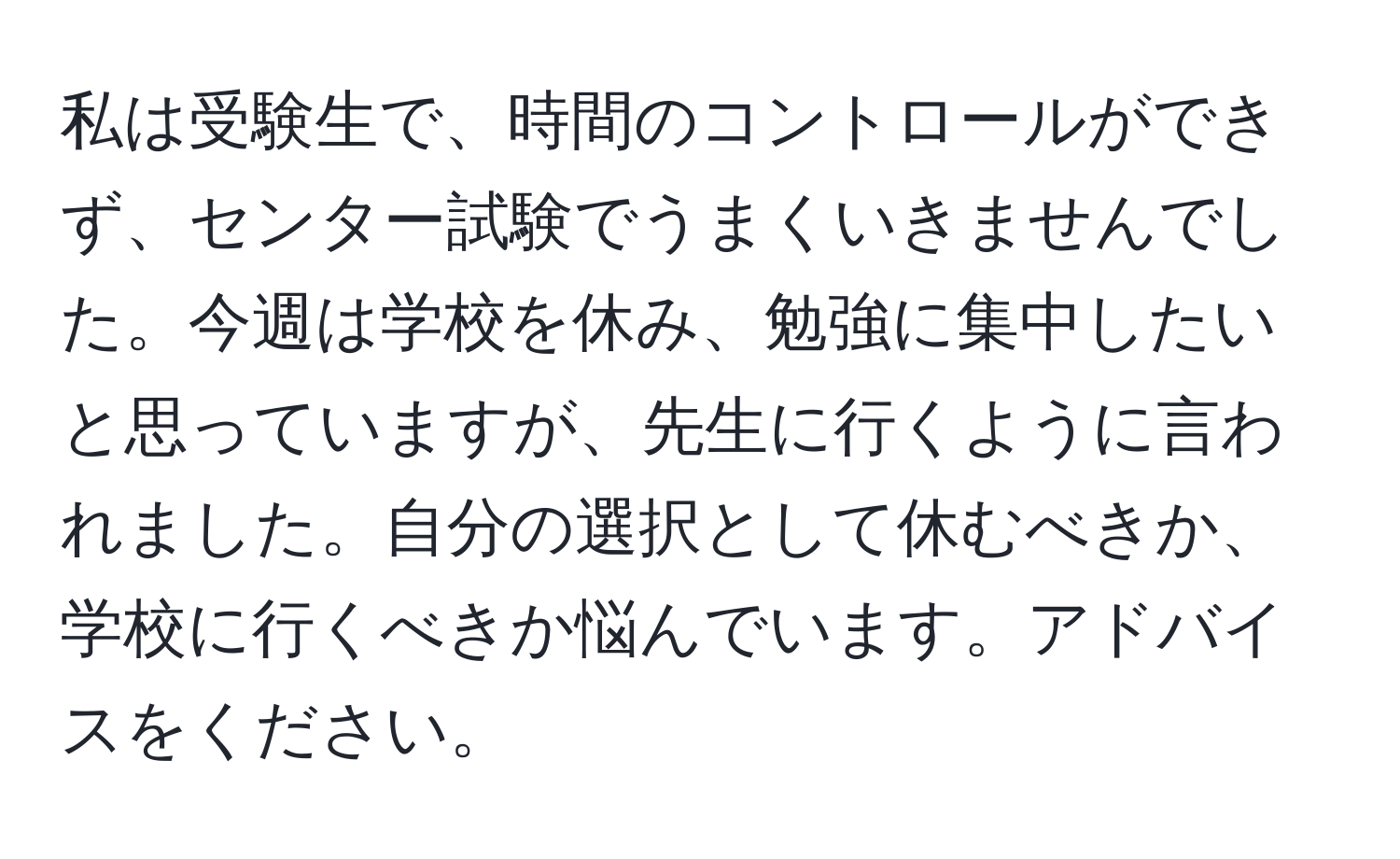 私は受験生で、時間のコントロールができず、センター試験でうまくいきませんでした。今週は学校を休み、勉強に集中したいと思っていますが、先生に行くように言われました。自分の選択として休むべきか、学校に行くべきか悩んでいます。アドバイスをください。