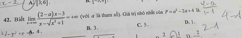 A, [3;6]. 
B. [^-3, 
42. Biết limlimits _xto +∈fty  ((2-a)x-3)/x-sqrt(x^2+1) =+∈fty (với a là tham số). Giá trị nhỏ nhất của P=a^2-2a+4 là.
B. 3. C. 5.
D. 1.
1-x^2+x- A. 4.
1 2 C 1 2 D -frac 2