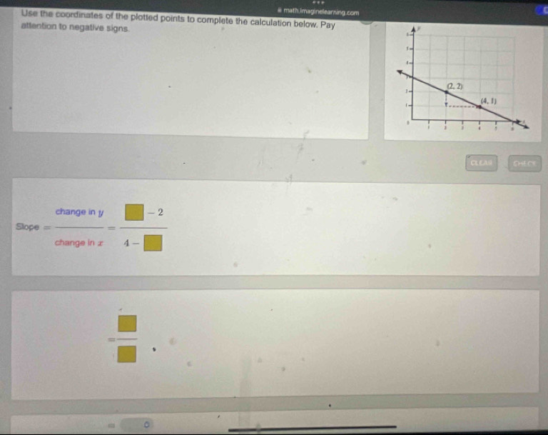 # math.imaginelearning.com
Use the coordinates of the plotted points to complete the calculation below. Pay 
attention to negative signs.
CLEAR 4:16
Slope e= changeiny/changeinx = (□ -2)/4-□  
= □ /□  