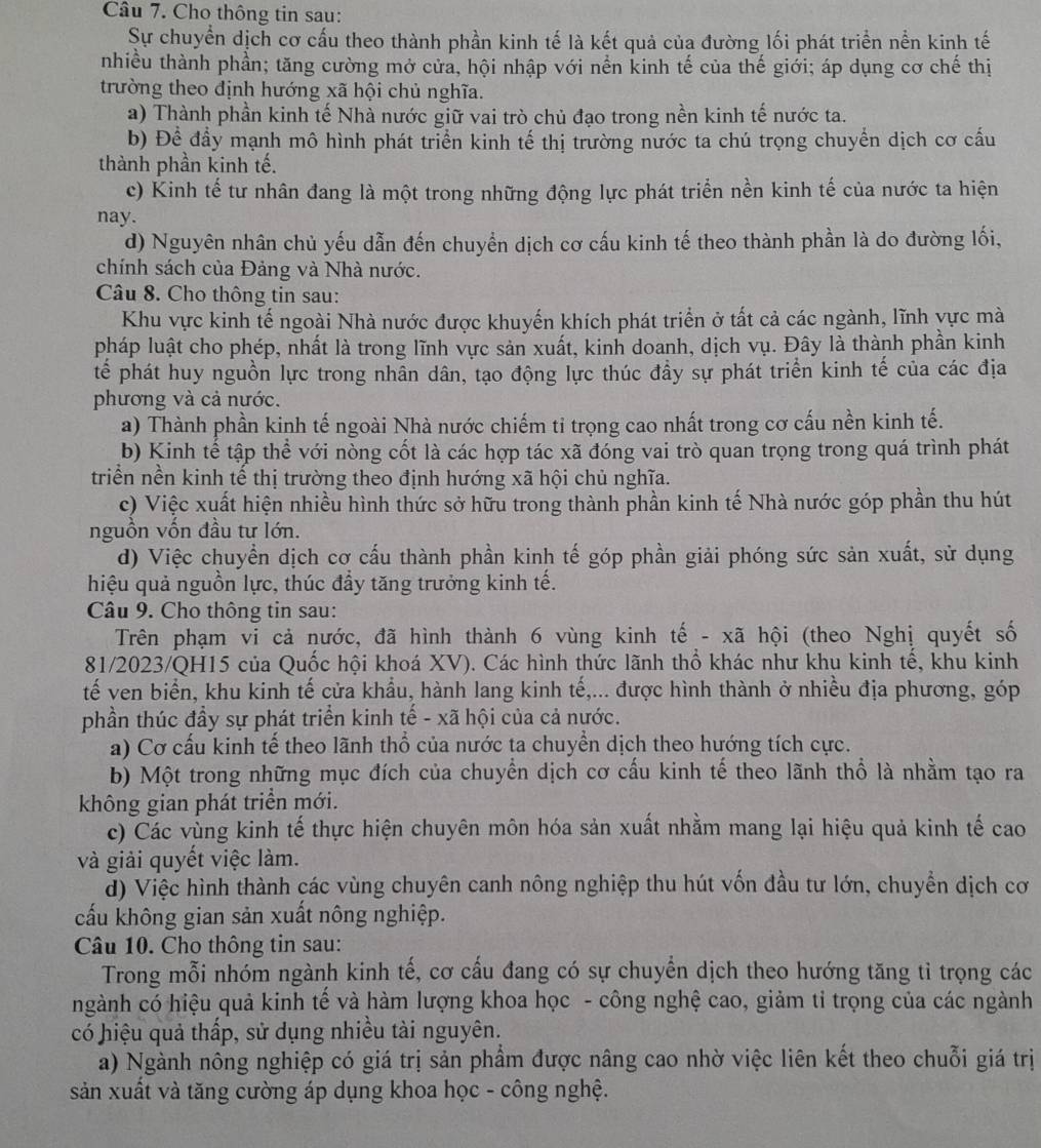 Cho thông tin sau:
Sự chuyển dịch cơ cấu theo thành phần kinh tế là kết quả của đường lối phát triển nền kinh tế
nhiều thành phần; tăng cường mở cửa, hội nhập với nền kinh tế của thế giới; áp dụng cơ chế thị
trường theo định hướng xã hội chủ nghĩa.
a) Thành phần kinh tế Nhà nước giữ vai trò chủ đạo trong nền kinh tế nước ta.
b) Để đầy mạnh mô hình phát triển kinh tế thị trường nước ta chú trọng chuyển dịch cơ cấu
thành phần kinh tế.
c) Kinh tế tư nhân đang là một trong những động lực phát triển nền kinh tế của nước ta hiện
nay.
d) Nguyên nhân chủ yếu dẫn đến chuyển dịch cơ cấu kinh tế theo thành phần là do đường lối,
chính sách của Đảng và Nhà nước.
Câu 8. Cho thông tin sau:
Khu vực kinh tế ngoài Nhà nước được khuyến khích phát triển ở tất cả các ngành, lĩnh yực mà
pháp luật cho phép, nhất là trong lĩnh vực sản xuất, kinh doanh, dịch vụ. Đây là thành phần kinh
tế phát huy nguồn lực trong nhân dân, tạo động lực thúc đầy sự phát triển kinh tế của các địa
phương và cả nước.
a) Thành phần kinh tế ngoài Nhà nước chiếm tỉ trọng cao nhất trong cơ cấu nền kinh tế.
b) Kinh tế tập thể với nòng cốt là các hợp tác xã đóng vai trò quan trọng trong quá trình phát
triển nền kinh tế thị trường theo định hướng xã hội chủ nghĩa.
c) Việc xuất hiện nhiều hình thức sở hữu trong thành phần kinh tế Nhà nước góp phần thu hút
nguồn vốn đầu tư lớn.
d) Việc chuyển dịch cơ cấu thành phần kinh tế góp phần giải phóng sức sản xuất, sử dụng
hiệu quả nguồn lực, thúc đẩy tăng trưởng kinh tế.
Câu 9. Cho thông tin sau:
Trên phạm vi cả nước, đã hình thành 6 vùng kinh tế - xã hội (theo Nghị quyết số
81/2023/QH15 của Quốc hội khoá XV). Các hình thức lãnh thổ khác như khu kinh tế, khu kinh
tế ven biển, khu kinh tế cửa khẩu, hành lang kinh tế,... được hình thành ở nhiều địa phương, góp
phần thúc đầy sự phát triển kinh tế - xã hội của cả nước.
a) Cơ cấu kinh tế theo lãnh thổ của nước ta chuyển dịch theo hướng tích cực.
b) Một trong những mục đích của chuyển dịch cơ cấu kinh tế theo lãnh thổ là nhằm tạo ra
không gian phát triển mới.
c) Các vùng kinh tế thực hiện chuyên môn hóa sản xuất nhằm mang lại hiệu quả kinh tế cao
và giải quyết việc làm.
đ) Việc hình thành các vùng chuyên canh nông nghiệp thu hút vốn đầu tư lớn, chuyền dịch cơ
cấu không gian sản xuất nông nghiệp.
Câu 10. Cho thông tin sau:
Trong mỗi nhóm ngành kinh tế, cơ cầu đang có sự chuyển dịch theo hướng tăng tỉ trọng các
ngành có hiệu quả kinh tế và hàm lượng khoa học - công nghệ cao, giảm tỉ trọng của các ngành
có hiệu quả thấp, sử dụng nhiều tài nguyên.
a) Ngành nông nghiệp có giá trị sản phẩm được nâng cao nhờ việc liên kết theo chuỗi giá trị
sản xuất và tăng cường áp dụng khoa học - công nghệ.