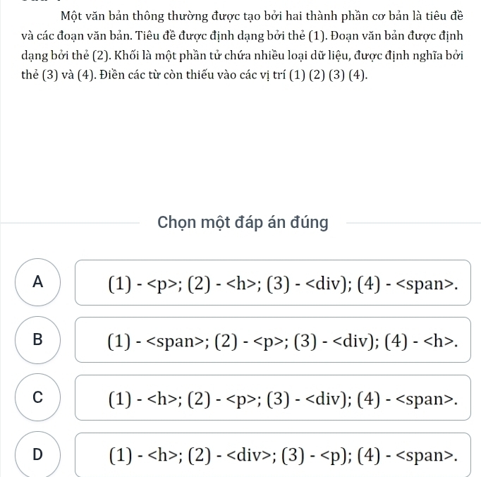 Một văn bản thông thường được tạo bởi hai thành phần cơ bản là tiêu đề
và các đoạn văn bản. Tiêu đề được định dạng bởi thẻ (1). Đoạn văn bản được định
dạng bởi thẻ (2). Khối là một phần tử chứa nhiều loại dữ liệu, được định nghĩa bởi
thẻ (3) và (4). Điền các từ còn thiếu vào các vị trí (1) (2) (3) (4).
Chọn một đáp án đúng
A (1)-;(2)-;(3)- ; (4)-.
B (1 ) - : (2)-;(3)- ; (4)- .
C (1)-;(2)-;(3)- ; (4)-.
D (1) -;(2)- ; (3)- ; (4)-.