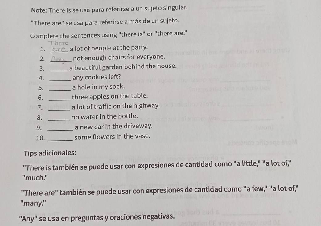 Note: There is se usa para referirse a un sujeto singular. 
"There are" se usa para referirse a más de un sujeto. 
Complete the sentences using "there is" or "there are." 
1. _a lot of people at the party. 
2. _not enough chairs for everyone. 
3. _a beautiful garden behind the house. 
4. _any cookies left? 
5. _a hole in my sock. 
6. _three apples on the table. 
7. _a lot of traffic on the highway. 
8. _no water in the bottle. 
9. _a new car in the driveway. 
10._ some flowers in the vase. 
Tips adicionales: 
"There is también se puede usar con expresiones de cantidad como "a little," "a lot of," 
"much." 
"There are" también se puede usar con expresiones de cantidad como "a few," "a lot of," 
"many." 
"Any" se usa en preguntas y oraciones negativas.