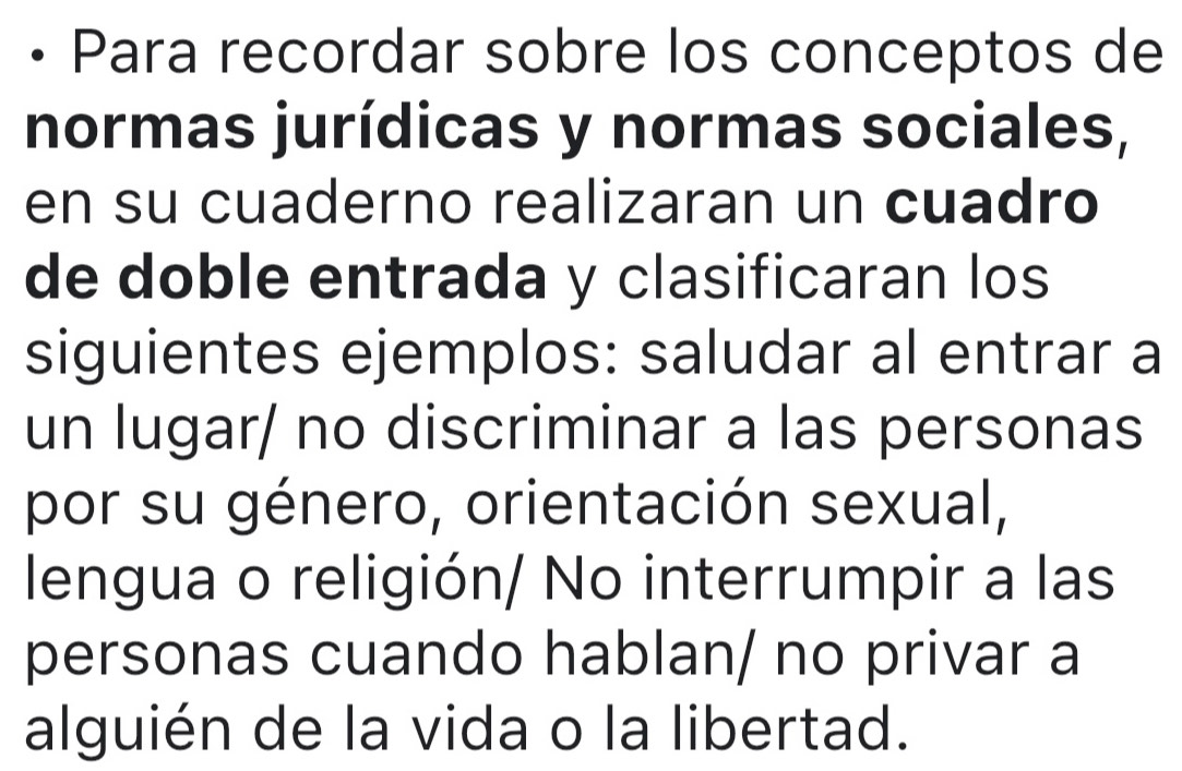 Para recordar sobre los conceptos de 
normas jurídicas y normas sociales, 
en su cuaderno realizaran un cuadro 
de doble entrada y clasificaran los 
siguientes ejemplos: saludar al entrar a 
un lugar/ no discriminar a las personas 
por su género, orientación sexual, 
lengua o religión/ No interrumpir a las 
personas cuando hablan/ no privar a 
alguién de la vida o la libertad.