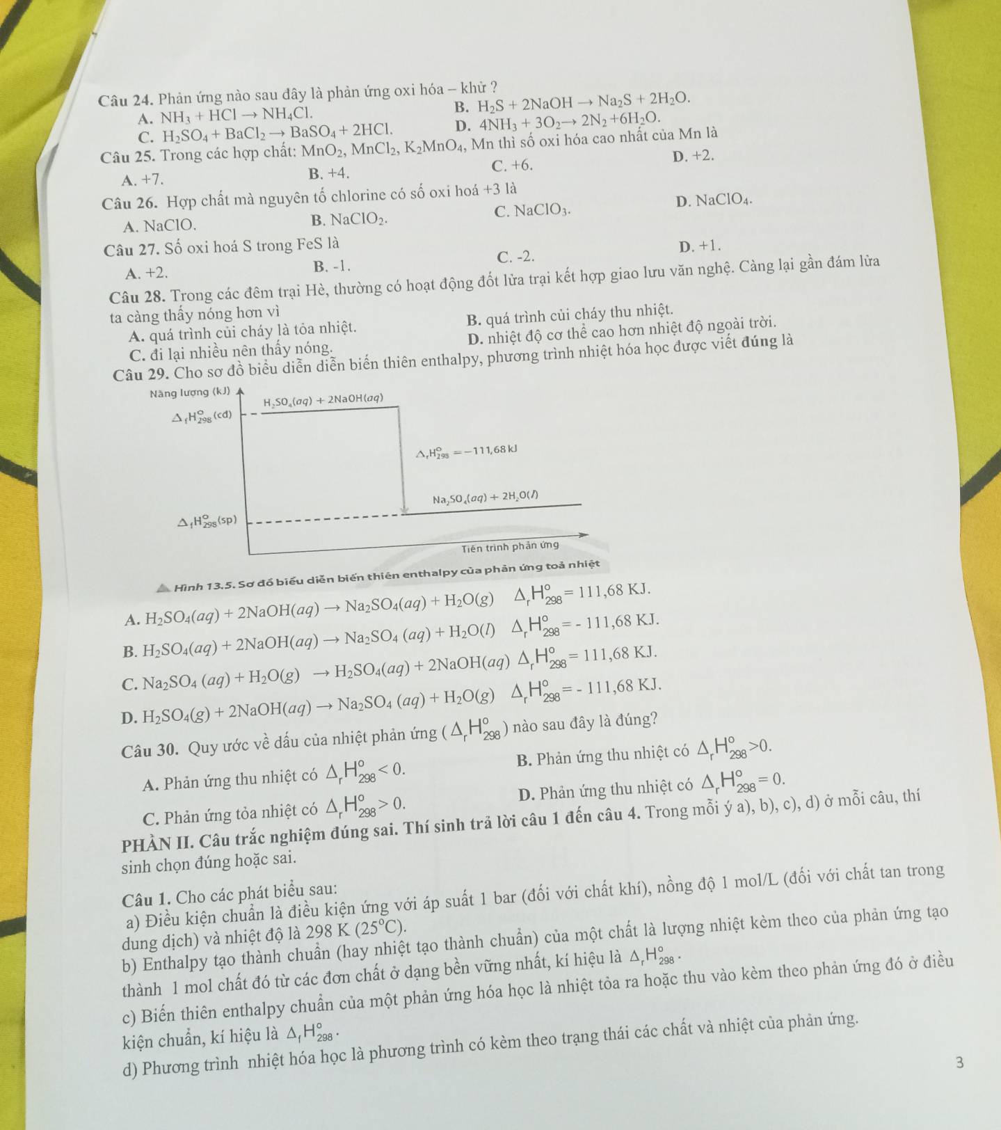 Phản ứng nào sau đây là phản ứng oxi hóa - khử ?
A. NH_3+HClto NH_4Cl.
B. H_2S+2NaOHto Na_2S+2H_2O.
C. H_2SO_4+BaCl_2to BaSO_4+2HCl. D. 4NH_3+3O_2to 2N_2+6H_2O.
Câu 25. Trong các hợp chất: MnO_2,MnCl_2,K_2MnO_4, Mn thì số oxi hóa cao nhất của Mn là
C. +6.
A. +7. B. +4. D. +2.
Câu 26. Hợp chất mà nguyên tố chlorine có số oxi hoá +3 là
C. NaClO_3.
D. NaClO_4.
A. NaClO.
B. NaClO_2.
Câu 27. Số oxi hoá S trong FeS là D. +1.
A. +2. B. -1. C. -2.
Câu 28. Trong các đêm trại Hè, thường có hoạt động đốt lửa trại kết hợp giao lưu văn nghệ. Càng lại gần đám lửa
ta càng thấy nóng hơn vì
A. quá trình củi cháy là tỏa nhiệt. B. quá trình củi cháy thu nhiệt.
C. đi lại nhiều nên thấy nóng. D. nhiệt độ cơ thể cao hơn nhiệt độ ngoài trời.
Câu 29. Cho sơ đồ biểu diễn diễn biến thiên enthalpy, phương trình nhiệt hóa học được viết đúng là
Hình 13,5. Sơ đồ biểu diễn biến thiên enthalpy của phản ứng toả nhiệt
A. H_2SO_4(aq)+2NaOH(aq)to Na_2SO_4(aq)+H_2O(g) △ _rH_(298)°=111,68KJ.
B. H_2SO_4(aq)+2NaOH(aq)to Na_2SO_4(aq)+H_2O(l)△ _rH_(298)°=-111,68KJ.
C. Na_2SO_4(aq)+H_2O(g)to H_2SO_4(aq)+2NaOH(aq)△ _rH_(298)°=111,68KJ.
D. H_2SO_4(g)+2NaOH(aq)to Na_2SO_4(aq)+H_2O(g)△ _rH_(298)°=-111,68KJ. nào sau đây là đúng?
Câu 30. Quy ước về dấu của nhiệt phản ứi img(△ _rH_(298)°
A. Phản ứng thu nhiệt có △ _rH_(298)^o<0. B. Phản ứng thu nhiệt có △ _rH_(298)°>0.
C. Phản ứng tỏa nhiệt có △ _rH_(298)°>0. D. Phản ứng thu nhiệt có △ _rH_(298)°=0.
PHÀN II. Câu trắc nghiệm đúng sai. Thí sinh trả lời câu 1 đến câu 4. Trong mỗi ý a), b), c), d) ở mỗi câu, thí
sinh chọn đúng hoặc sai.
Câu 1. Cho các phát biểu sau:
a) Điều kiện chuẩn là điều kiện ứng với áp suất 1 bar (đối với chất khí), nồng độ 1 mol/L (đối với chất tan trong
dung dịch) và nhiệt độ là 298K(25°C).
b) Enthalpy tạo thành chuẩn (hay nhiệt tạo thành chuẩn) của một chất là lượng nhiệt kèm theo của phản ứng tạo
thành 1 mol chất đó từ các đơn chất ở dạng bền vững nhất, kí hiệu là △ _rH_(298)°.
c) Biến thiên enthalpy chuẩn của một phản ứng hóa học là nhiệt tỏa ra hoặc thu vào kèm theo phản ứng đó ở điều
kiện chuẩn, kí hiệu là △ _fH_(298)°.
d) Phương trình nhiệt hóa học là phương trình có kèm theo trạng thái các chất và nhiệt của phản ứng.
3