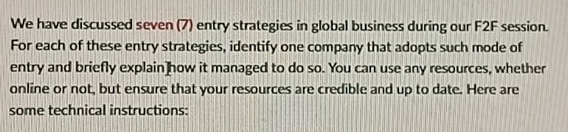 We have discussed seven (7) entry strategies in global business during our F2F session. 
For each of these entry strategies, identify one company that adopts such mode of 
entry and briefly explain]how it managed to do so. You can use any resources, whether 
online or not, but ensure that your resources are credible and up to date. Here are 
some technical instructions: