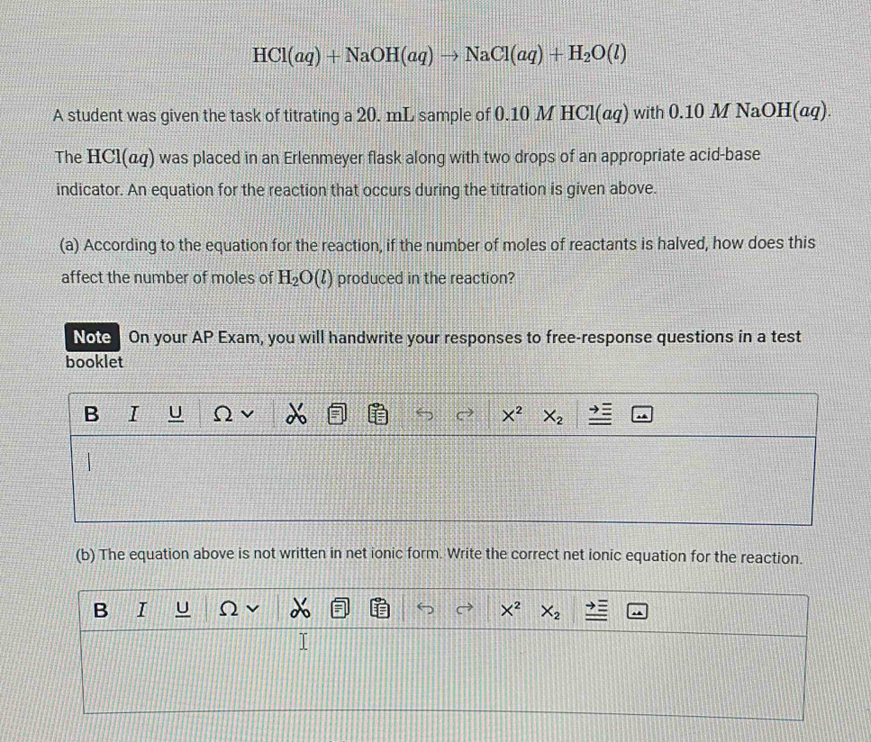 HCl(aq)+NaOH(aq)to NaCl(aq)+H_2O(l)
A student was given the task of titrating a 20. mL sample of 0.10 M HCl(αq) with 0.10 M NaOH(αq). 
The HCl(αq) was placed in an Erlenmeyer flask along with two drops of an appropriate acid-base 
indicator. An equation for the reaction that occurs during the titration is given above. 
(a) According to the equation for the reaction, if the number of moles of reactants is halved, how does this 
affect the number of moles of H_2O(l) produced in the reaction? 
Note On your AP Exam, you will handwrite your responses to free-response questions in a test 
booklet 
B I U Ω X^2 X_2
(b) The equation above is not written in net ionic form. Write the correct net ionic equation for the reaction. 
B I U X^2 X_2