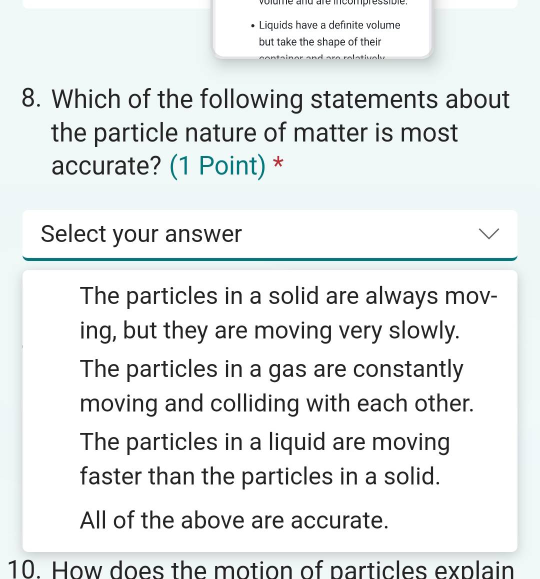 volume and are incompressible.
Liquids have a definite volume
but take the shape of their
8. Which of the following statements about
the particle nature of matter is most
accurate? (1 Point) *
Select your answer
The particles in a solid are always mov-
ing, but they are moving very slowly.
The particles in a gas are constantly
moving and colliding with each other.
The particles in a liquid are moving
faster than the particles in a solid.
All of the above are accurate.
10. How does the motion of particles explain