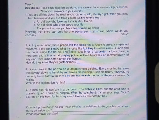 Task 1: 
Directions: Read each situation carefully, and answer the corresponding questions. 
Write your answers In your journal. 
1. You are driving down the road in your car on a wild, stormy night, when you pass 
by a bus stop and you see three people waiting for the bus: 
a. An old lady who looks as if she is about to die 
b. An old friend who once saved your life 
c. The perfect partner you have been dreaming about 
Knowing that there can only be one passenger in your car, whom would you 
choose? Why? 
_ 
2. Acting on an anonymous phone call, the police raid a house to arrest a suspected 
murderer. They don't know what he looks like but they know his name is John and 
that he is inside the house. The police bust in on a carpenter, a lorry driver, a 
mechanic and a fireman all playing poker. Without hesitation or communication of 
any kind, they immediately arrest the fireman. 
How do they know they've got their man?_ 
3. A man lives in the penthouse of an apartment building. Every morning he takes 
the elevator down to the lobby and leaves the building. Upon his return, however, he 
can only travel halfway up in the lift and has to walk the rest of the way - unless it's 
raining. 
What is the explanation for this?_ 
4. A man and his son are in a car crash. The father is killed and the child who is 
gravely injured is taken to hospital. When he gets there; the surgeon says, 'I can't 
operate on this boy - for he is my son!!! How can this possibly be?_ 
Processing questions: As you were thinking of solutions to the puzzles, what was 
going on inside you?_ 
What organ was working?_