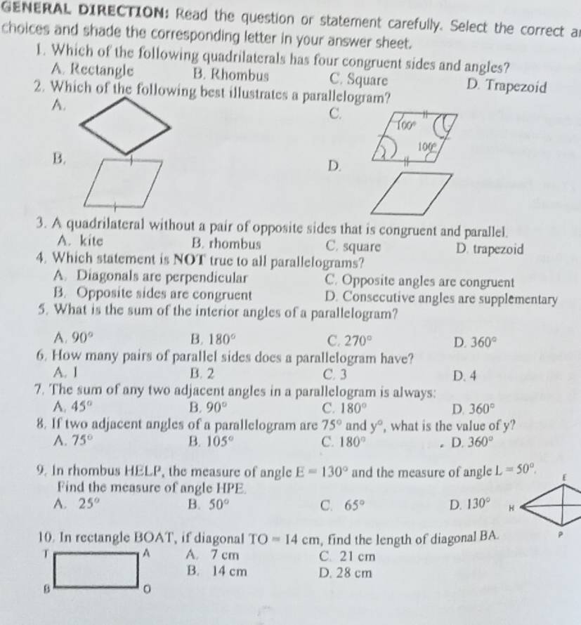 GENERAL DIRECTION: Read the question or statement carefully. Select the correct an
choices and shade the corresponding letter in your answer sheet.
1. Which of the following quadrilaterals has four congruent sides and angles?
A. Rectangle B. Rhombus C. Square D. Trapezoid
2. Which of the following best illustrates a parallelogram?
A.
C.
B.
D.
3. A quadrilateral without a pair of opposite sides that is congruent and parallel.
A. kite B. rhombus C. square D. trapezoid
4. Which statement is NOT true to all parallelograms?
A. Diagonals are perpendicular C. Opposite angles are congruent
B. Opposite sides are congruent D. Consecutive angles are supplementary
5. What is the sum of the interior angles of a parallelogram?
A. 90° B. 180° C. 270° D. 360°
6. How many pairs of parallel sides does a parallelogram have?
A. I B. 2 C. 3 D. 4
7. The sum of any two adjacent angles in a parallelogram is always:
A. 45° B. 90° C. 180° D. 360°
8. If two adjacent angles of a parallelogram are 75° and y° , what is the value of y?
A. 75° B. 105° C. 180° D. 360°
9. In rhombus HELP, the measure of angle E=130° and the measure of angle L=50°.
Find the measure of angle HPE
A. 25° B. 50° C. 65° D. 130°
10. In rectangle BOAT, if diagonal TO=14cm , find the length of diagonal BA.
A
T A. 7 cm C. 21 cm
B. 14 cm D. 28 cm
B
。