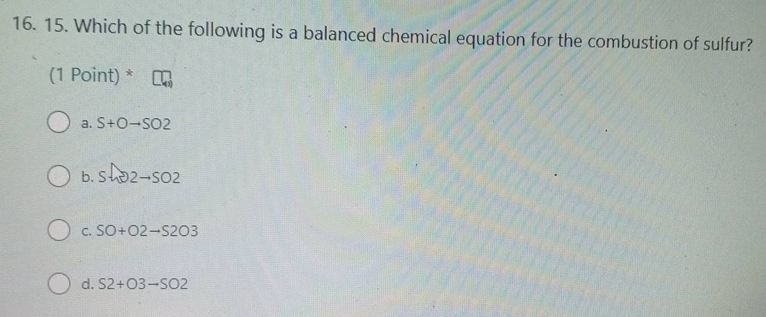 Which of the following is a balanced chemical equation for the combustion of sulfur?
(1 Point) *
a. S+Oto SO2
b. Sln 2to SO2
C. SO+O2to S2O3
d. S2+O3to SO2