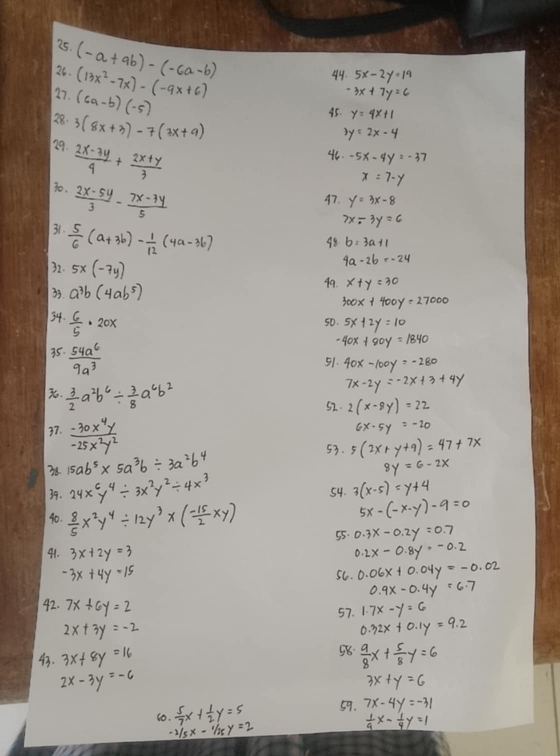 (-a+9b)-(-6a-b)
27. (6a-b)(-5) (13x^2-7x)-(-9x+6)
49 5x-2y=19
3x+7y=6
28. 3(8x+3)-7(3x+9)
45. y=4x+1
3y=2x-4
29.  (2x-3y)/4 + (2x+y)/3 
46 -5x-4y=-37
x=7-y
30.  (2x-5y)/3 - (7x-3y)/5 
47. y=3x-8
7x-3y=6
31.  5/6 (a+3b)- 1/12 (4a-3b)
48
32. 5x(-7y)
9a-2b=-24
33 a^3b(4ab^5) 49. x+y=30
300x+400y=27000
34.  6/5 · 20x
50. 5x+2y=10
35.  54a^6/9a^3 
-40x+80y=1840
51. 40x-100y=-280
.  3/2 a^2b^6/  3/8 a^6b^2
7x-2y=-2x+3+4y
52. 2(x-8y)=22
37.  (-30x^4y)/-25x^2y^2 
6x-5y=-20
53.
38 15ab^5* 5a^3b/ 3a^2b^4 5(2x+y+9)=47+7x
8y=6-2x
39. 24x^6y^4/ 3x^2y^2/ 4x^3 54. 3(x-5)=y+4
5x-(-x-y)-9=0
40.  8/5 x^2y^4/ 12y^3* ( (-15)/2 xy) 55. 0.3x-0.2y=0.7
91. 3x+2y=3
0.2x-0.8y=-0.2
-3x+4y=15
56. 0.06x+0.04y=-0.02
0.9x-0.4y=6.7
42. 7x+6y=2 57. 1.7x-y=6
2x+3y=-2
0.32x+0.1y=9.2
43. 3x+8y=16 58  9/8 x+ 5/8 y=6
2x-3y=-6
3x+y=6
10.  5/7 x+ 1/2 y=5 59. 7x-4y=-31
-2/5x-1/25y=2
 1/9 x- 1/4 y=1