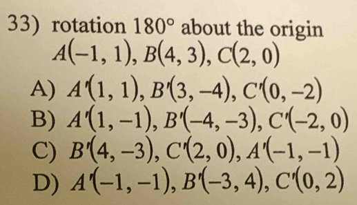 rotation 180° about the origin
A(-1,1), B(4,3), C(2,0)
A) A'(1,1), B'(3,-4), C'(0,-2)
B) A'(1,-1), B'(-4,-3), C'(-2,0)
C) B'(4,-3), C'(2,0), A'(-1,-1)
D) A'(-1,-1), B'(-3,4), C'(0,2)