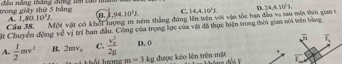 đầu nãng thăng đưng lên cáo nhânh
trong giây thứ 5 bằng ,94.10^5J. C. 14, 4.10^3J. D. 24, 4.10^3J.
A. 1, 80.10^5J. B.
Cất Chuyển động về vị trí ban đầu. Công của trọng lực của vật đã thực hiện trong thời gian nói trên bằng Câu 38. Một vật có khổi lượng m ném thẳng đứng lên trên với vận tốc ban đầu v₀ sau một thời gian t
overline N overline F_k
A.  1/2 mv^2 B. 2mv_0 C. frac (v_0)^22g D. 0
khối lượng m=3kg được kéo lên trên mặt
d h g đ ổ i F
F_ 