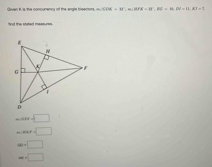 Given K is the concurrency of the angle bisectors, m∠ GDK=32°, m∠ HFK=22°, EG=10, DI=11, KI=7, 
find the stated measures.
m∠ GDI=□
m∠ HKF=□
GD=□
HK=□