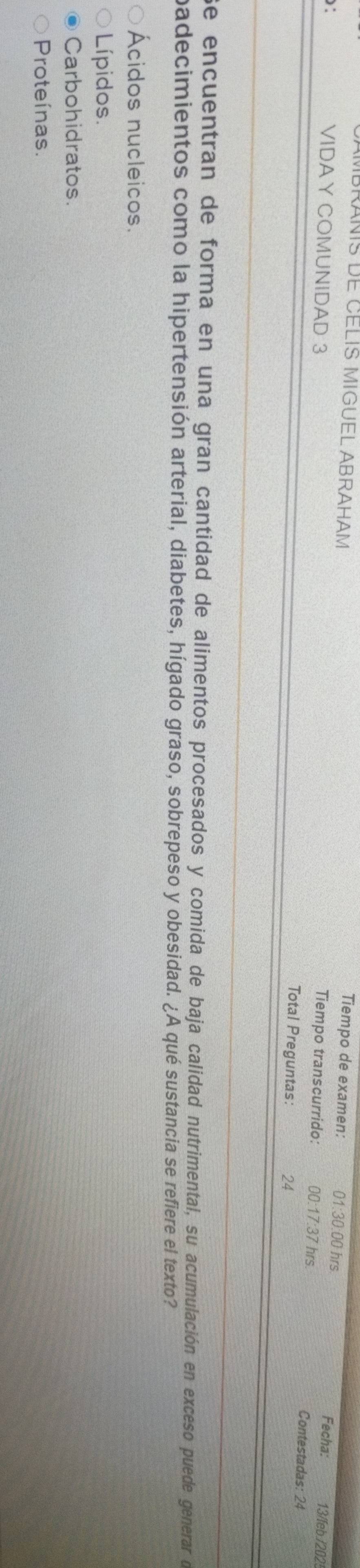 Tiempo de examen: 01:30:00 hrs
MBRANIS DE CELIS MIGUEL ABRAHAM Tiempo transcurrido: 00:17:37 hrs. Contestadas: 24
: Fecha: 13/feb /202
VIDAY COMUNIDAD 3 Total Preguntas: 24
Se encuentran de forma en una gran cantidad de alimentos procesados y comida de baja calidad nutrimental, su acumulación en exceso puede generar de
padecimientos como la hipertensión arterial, diabetes, hígado graso, sobrepeso y obesidad. ¿A qué sustancia se refiere el texto?
Ácidos nucleicos.
Lípidos.
Carbohidratos.
Proteínas.