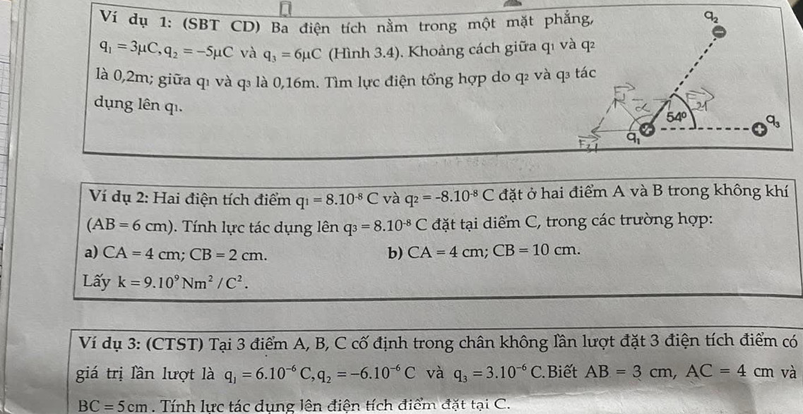 Ví dụ 1: (SBT CD) Ba điện tích nằm trong một mặt phẳng,
q_1=3mu C,q_2=-5mu C và q_3=6mu C (Hình 3.4), Khoảng cách giữa qı và q²
là 0,2m; giữa q1 và q₃ là 0,16m. Tìm lực điện tổng hợp do q và q₃ tác
dụng lên qi.
Ví dụ 2: Hai điện tích điểm q_1=8.10^(-8)C và q_2=-8.10^(-8)C đặt ở hai điểm A và B trong không khí
(AB=6cm). Tính lực tác dụng lên q_3=8.10^(-8)C đặt tại diểm C, trong các trường hợp:
a) CA=4cm;CB=2cm. b) CA=4cm;CB=10cm.
Lấy k=9.10^9Nm^2/C^2.
Ví dụ 3: (CTST) Tại 3 điểm A, B, C cố định trong chân không lần lượt đặt 3 điện tích điểm có
giá trị lần lượt là q_1=6.10^(-6)C,q_2=-6.10^(-6)C và q_3=3.10^(-6)C Biết AB=3cm,AC=4cm và
BC=5cm. Tính lực tác dụng lện điện tích điểm đặt tại C.