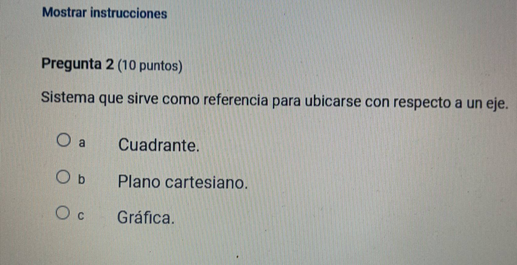 Mostrar instrucciones
Pregunta 2 (10 puntos)
Sistema que sirve como referencia para ubicarse con respecto a un eje.
a Cuadrante.
b Plano cartesiano.
C Gráfica.