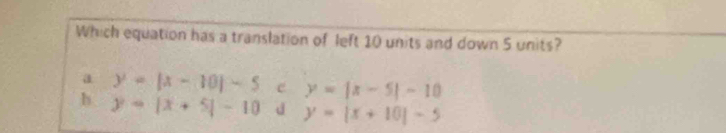 Which equation has a translation of left 10 units and down 5 units?
a y=|x-10|-5 e y=|x-5|-10
h. y=|x+5|-10 d y=|x+10|-5