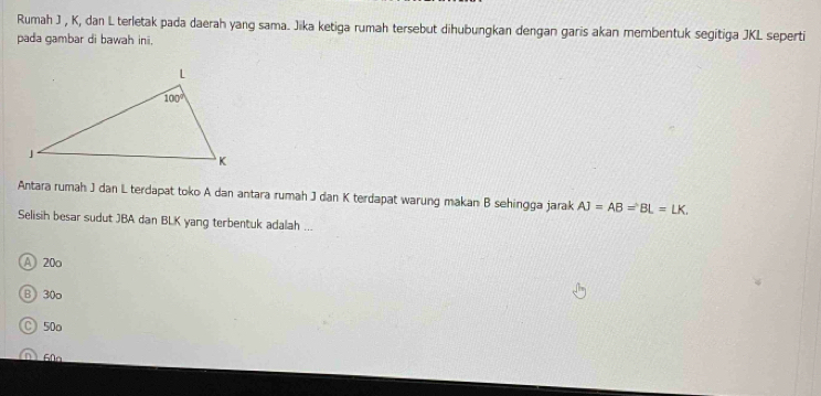 Rumah J , K, dan L terletak pada daerah yang sama. Jiika ketiga rumah tersebut dihubungkan dengan garis akan membentuk segitiga JKL seperti
pada gambar di bawah ini.
Antara rumah J dan L terdapat toko A dan antara rumah J dan K terdapat warung makan B sehingga jarak AJ=AB=BL=LK,
Selisih besar sudut JBA dan BLK yang terbentuk adalah ...
A 20o
B 30o
C 50o
(D) 60n