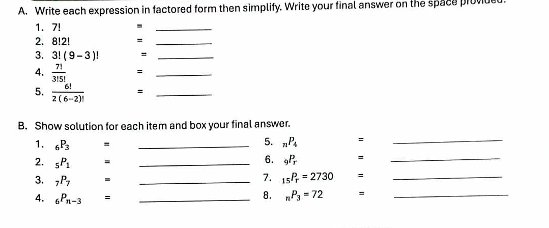 Write each expression in factored form then simplify. Write your final answer on the space proviucd 
1. 7! =_ 
2. 8!2!
_= 
3. 3!(9-3)! =_ 
4.  7!/3!5! 
_= 
5.  6!/2(6-2)!  =_ 
B. Show solution for each item and box your final answer. 
1. _6P_3 =_ 
5. _nP_4
=
_ 
2. _5P_1 =_ 
6. _9P_r
= 
_ 
3. _7P_7 □  - _ 
7. _15P_r=2730 =_ 
4. _6P_n-3= _ 
8. _nP_3=72 =_