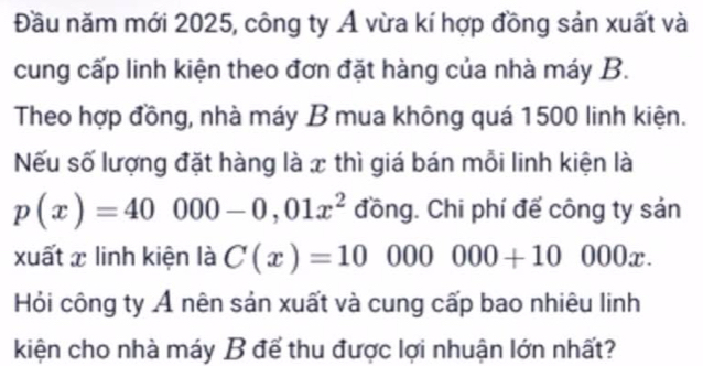 Đầu năm mới 2025, công ty Ả vừa kí hợp đồng sản xuất và 
cung cấp linh kiện theo đơn đặt hàng của nhà máy B. 
Theo hợp đồng, nhà máy B mua không quá 1500 linh kiện. 
Nếu số lượng đặt hàng là x thì giá bán mỗi linh kiện là
p(x)=40000-0,01x^2 đồng. Chi phí để công ty sản 
xuất x linh kiện là C(x)=10000000+10000x. 
Hỏi công ty Ả nên sản xuất và cung cấp bao nhiêu linh 
kiện cho nhà máy B để thu được lợi nhuận lớn nhất?