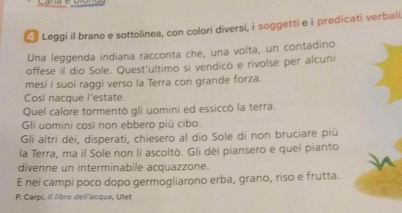 Cande 
Leggi il brano e sottolinea, con colori diversi, i soggetti e i predicati verbali 
Una leggenda indiana racconta che, una volta, un contadino 
offese il dio Sole. Quest’ultimo si vendicò e rivolse per alcuni 
mesi i suoi raggi verso la Terra con grande forza. 
Così nacque l’estate. 
Quel calore tormentò gli uomini ed essiccò la terra. 
Gli uomini così non ebbero più cibo. 
Gli altri dèi, disperati, chiesero al dio Sole di non bruciare più 
la Terra, ma il Sole non li ascoltò. Gli dèi piansero e quel pianto 
divenne un interminabile acquazzone. 
E nei campi poco dopo germogliarono erba, grano, riso e frutta. 
P. Carpi, Il libro dell'acqua, Utet