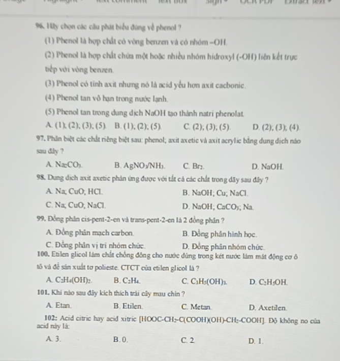 sign
96. Hy chọn các câu phát biểu đùng về phenol ?
(1) Phenol là hợp chất có vòng benzen và có nhóm =OH.
(2) Phenol là hợp chất chứa một hoặc nhiều nhóm hidroxyl (-OH) liên kết trực
tiếp với vòng benzen.
(3) Phenol cỏ tính axit nhưng nô là acid yểu hơn axit cacbonic.
(4) Phenol tan vô hạn trong nước lạnh.
(5) Phenol tan trong dung dịch NaOH tạo thành natri phenolat.
A.(1),(2),(3),(5) B. (1), ),(5) C. (2), (3); (5). D. (2), (3), (4).
97. Phân biệt các chất riêng biệt sau: phenol; axit axetic và axit acrylic bằng dung dịch nào
sau dry ?
A. Na_2CO_3. B. AgNO_3/NH_3. C. Br₂. D. NaOH.
98. Dung dịch axit axetic phản ứng được với tắt cả các chất trong dãy sau đây ?
A. Na; CuO, HCl. B. NaOH; Cu; NaCl.
C. Na; CuO; NaCl. D. NaOH; CaCO); Na.
99. Đồng phân cis-pent-2-en và trans-pent-2-en là 2 đồng phân ?
A. Đồng phân mạch carbon. B. Đồng phân hình học.
C. Đồng phân vị trí nhóm chức. D. Đồng phân nhóm chức.
100. Etilen glicol lám chất chống đồng cho nước dùng trong két nước làm mát động cơ ô
tô và đề sản xuất tơ polieste. CTCT của etilen glicol là ?
A C_2H_4(OH)_2. B. C_2H_4. C. C_3H_5(OH)_1 D. C_2H_5OH.
101. Khi nào sau đây kích thích trái cây mau chin ?
A. Etan. B. Etilen. C. Metan. D. Axetilen.
102: Acid citric hay acid xitric [HOOC-CH₂-C(COOH)(OH)-CH₂-COOH]. Độ không no của
acid này lá:
A. 3. B. 0. C. 2 D. 1.