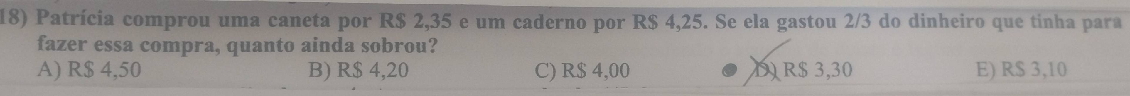 Patrícia comprou uma caneta por R$ 2,35 e um caderno por R$ 4,25. Se ela gastou 2/3 do dinheiro que tinha para
fazer essa compra, quanto ainda sobrou?
A) R$ 4,50 B) R$ 4,20 C) R$ 4,00 D) R$ 3,30 E) R$ 3,10