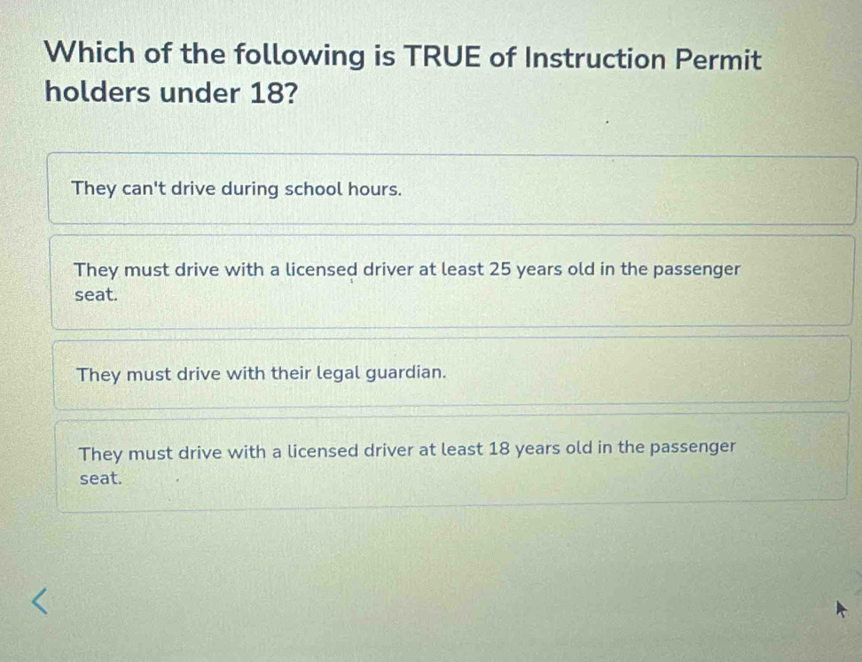 Which of the following is TRUE of Instruction Permit
holders under 18?
They can't drive during school hours.
They must drive with a licensed driver at least 25 years old in the passenger
seat.
They must drive with their legal guardian.
They must drive with a licensed driver at least 18 years old in the passenger
seat.