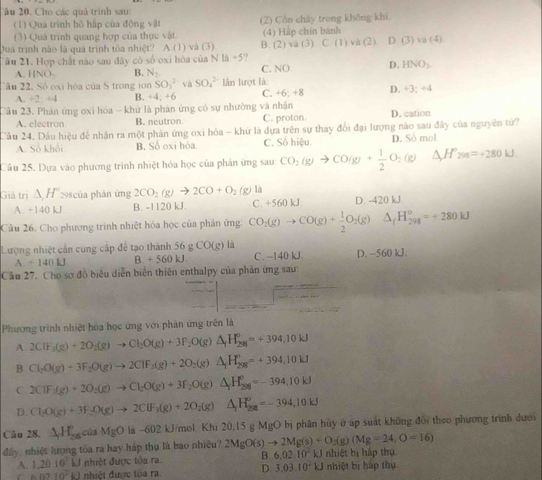 2ầu 20, Cho các quả trình sau:
( 1) Qua trình bỏ hấp của động vật (2) Cổn chây trong không khi
(3) Quá trình quang hợp của thực vật (4) Hắp chín bánh
Quá trình nào là quá trình tóa nhiệt? A.(1) và (3). B. (2)va(3). C.(1) va (2). D. (3)va(4).
Tâu 21. Hợp chất nào sau đây có số oxi hóa của NIa+5 2
A. INO_2 B. N_2. C. NO
D. HNO_1.
Cầu 22. Số oxi hóa của S trong ion SO_3^(2 và SO_4^(2-) lần lượt là:
A. +2;+4 B. +4; +6
C. +6:+8
D. +3;+4
Câu 23. Phản ứng oxi hóa - khử là phản ứng có sự nhường và nhận
A. electron. B. neutron. C. proton. D. cation
Câu 24. Dầu hiệu để nhận ra một phản ứng oxi hóa - khứ là dựa trên sự thay đổi đại lượng nào sau đây của nguyên tử?
A. Số khối B. Số oxi hóa. C. Số hiệu D. Số moL
Câu 25. Dựa vào phương trình nhiệt hóa học của phản ứng sau: CO_2)(g)to CO(g)+ 1/2 O_2(g) △ H 298=+280kJ.
Giá trị △ H° 298của phản ứng 2CO_2(g)to 2CO+O_2(g) là
A. +140 kJ B. -1120 kJ. C. +560 kJ. D. -420 kJ.
Câu 26. Cho phương trình nhiệt hóa học của phản ứng: CO_2(g)to CO(g)+ 1/2 O_2(g)△ _fH_(298)°=+280kJ
Lượng nhiệt cần cung cấp để tạo thành 56 g CO(g) là
A. ÷ 140 kJ B. + 560 kJ C. -140 kJ. D. -560 kJ.
Cầu 27. Cho sơ đồ biểu diễn biển thiên enthalpy của phản ứng sau:
Phương trình nhiệt hóa học ứng với phản ứng trên là
A. 2ClF_3(g)+2O_2(g)to Cl_2O(g)+3F_2O(g)△ _fH_(298)^0=+394.10kJ
B Cl_2O(g)+3F_2O(g)to 2ClF_3(g)+2O_2(g)△ _fH_(298)^0=+394.10kJ
C 2Cl(g)+(g)+2O_2(g)to Cl_2O(g)+3F_2O(g)△ _fH_(298)^0=-394,10kJ
D. Cl_2O(g)+3F_2O(g)to 2ClF_3(g)+2O_2(g) △ _fH_(298)^0=-394,10kJ
Câu 28. △ _rH_(298)°ciaMgOla-602kJ/_1 mol. Khi 20.15gMgO bị phân hủy ở áp suất không đổi theo phương trình đưới
đay, nhiệt hưọng tòa ra hay háp thụ là bao nhiều? 2MgO(s)to 2Mg(s)+O_2(g)(Mg=24,O=16)
A. 1,2010^3kJ nhiệt được tòa ra. B. 6.02.10^2kJ nhiệt bị hập thụ
D. 3.03.10^2kJ
60010^2kJ nhiệt được tòa ra. nhiệt bị háp thụ