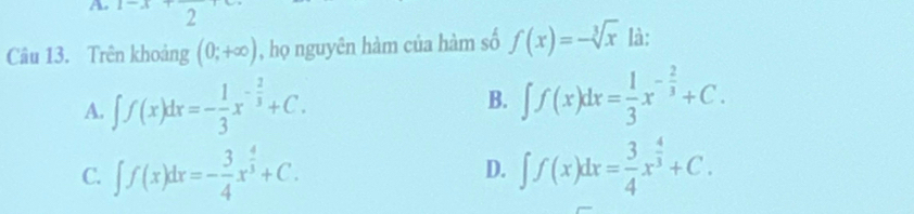 Ao
2
Câu 13. Trên khoảng (0;+∈fty ) , họ nguyên hàm của hàm số f(x)=-sqrt[3](x) là:
A. ∈t f(x)dx=- 1/3 x^(-frac 2)3+C.
B. ∈t f(x)dx= 1/3 x^(-frac 2)3+C.
C. ∈t f(x)dx=- 3/4 x^(frac 4)3+C. D. ∈t f(x)dx= 3/4 x^(frac 4)3+C.