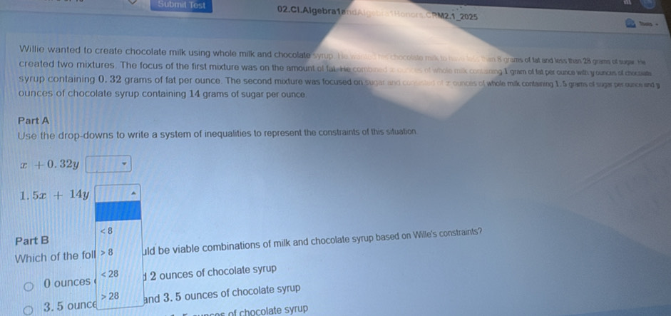 Submit Tost 02.CI.Algebra1andAlgebra1Honors.CRM2.1_2025

Willie wanted to create chocolate milk using whole milk and chocolate syrup. He wanted his chocolate mik to have less than 8 grams of fat and less than 28 grams of sugar. He
created two mixtures. The focus of the first mixture was on the amount of fat He combined to ounces of whole milk contisning I gram of fat per ounce with y ounces of chocpiate
syrup containing 0. 32 grams of fat per ounce. The second mixture was focused on sugar and consasted of z ounces of whole milk containing 1.5 grams of sugar per ounce and y
ounces of chocolate syrup containing 14 grams of sugar per ounce.
Part A
Use the drop-downs to write a system of inequalities to represent the constraints of this situation
x+0.32y
1.5x+14y
<8</tex> 
Part B
Which of the foll 8 uld be viable combinations of milk and chocolate syrup based on Wille's constraints?
<28</tex>
0 ounces 2 ounces of chocolate syrup
3. 5 ounce and 3. 5 ounces of chocolate syrup
28
ses of chocolate syrup