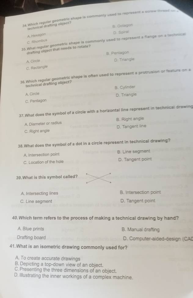 Which regular geometric shape is commonly used to represent a screw thread a
8. Octagon
technical drafting object?
D. Spiral
A. Hexagon
C. Rhombus
35.What regular geometric shape is commonly used to represent a flange on a tachnical
drafting object that needs to rotate?
B. Pentagon
A. Circle
D. Trangle
C. Rectangle
36.Which regular geometric shape is often used to represent a protrusion or feature on a
technical drafting object?
A. Circle B. Cylinder
D. Triangle
C. Pentagon
37.What does the symbol of a circle with a horizontal line represent in technical drawing
A. Diameter or radius B. Right angle
C. Right angle D. Tangent line
38. What does the symbol of a dot in a circle represent in technical drawing?
A. Intersection point B. Line segment
C. Location of the hole D. Tangent point
39. What is this symbol called?
A. Intersecting lines B. Intersection point
C. Line segment D. Tangent point
40.Which term refers to the process of making a technical drawing by hand?
A. Blue prints B. Manual drafting
Drafting board D. Computer-aided-design (CAD
41.What is an isometric drawing commonly used for?
A. To create accurate drawings
B. Depicting a top-down view of an object.
C. Presenting the three dimensions of an object.
D. Illustrating the inner workings of a complex machine.