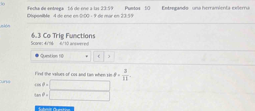 io 
Fecha de entrega 16 de ene a las 23:59 Puntos 10 Entregando una herramienta externa 
Disponible 4 de ene en 0:00-9 de mar en 23:59
usión 
6.3 Co Trig Functions 
Score: 4/16 4/10 answered 
Question 10 > 
Find the values of cos and tan when sin θ = 3/11 . 
curso cos θ =□
tan θ =□
Submit Question