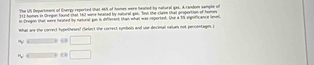 The US Department of Energy reported that 46% of homes were heated by natural gas. A random sample of
312 homes in Oregon found that 162 were heated by natural gas. Test the claim that proportion of homes 
in Oregon that were heated by natural gas is different than what was reported. Use a 5% significance level. 
What are the correct hypotheses? (Select the correct symbols and use decimal values not percentages.)
H_0
。 □
H_a : 
。 70 □