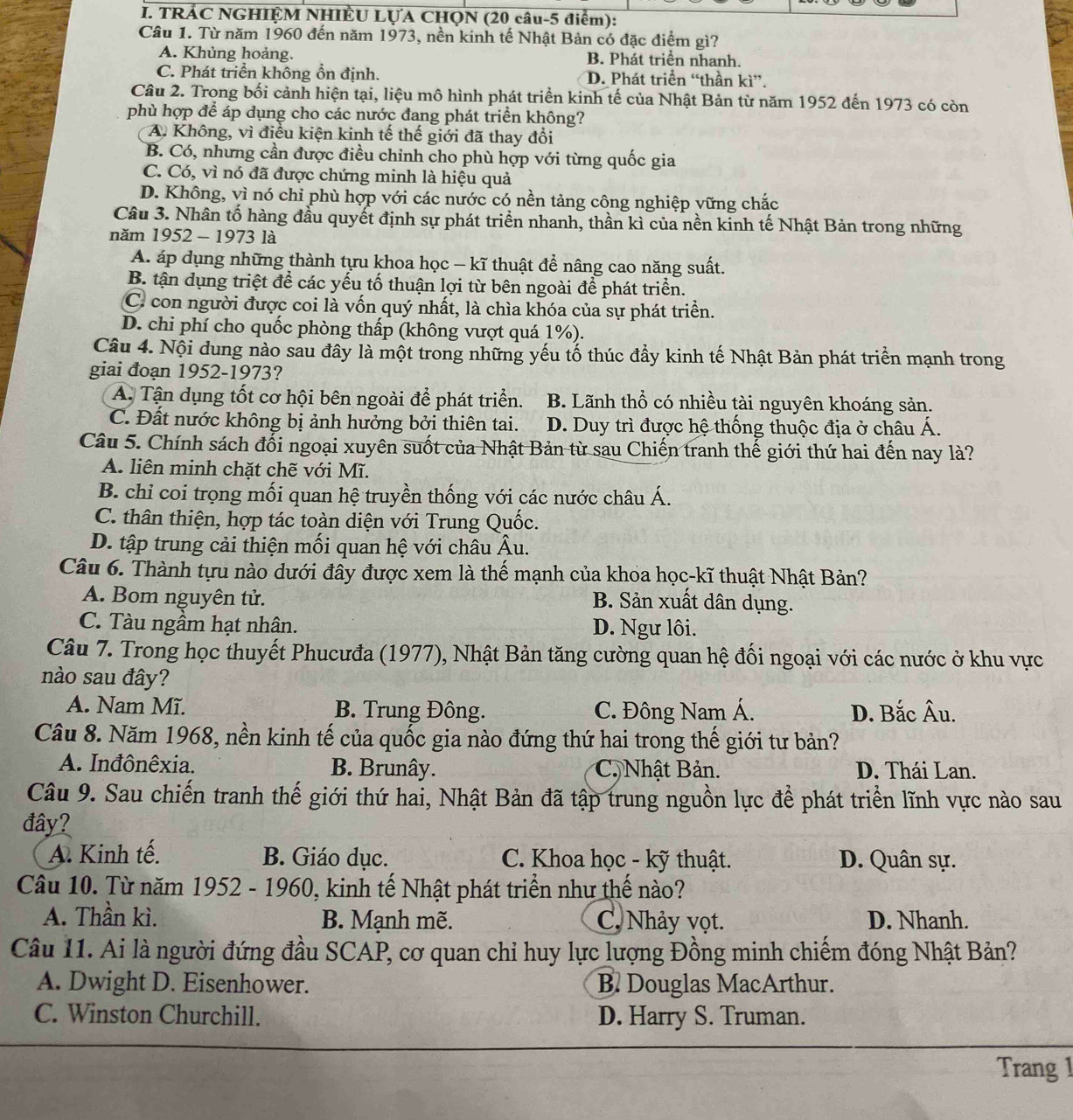 TRÁC NGHIỆM NHIÊU LỤA CHQN (20 câu-5 điểm):
Câu 1. Từ năm 1960 đến năm 1973, nền kinh tế Nhật Bản có đặc điểm gì?
A. Khủng hoảng. B. Phát triển nhanh.
C. Phát triển không ổn định. D. Phát triển “thần kì”.
Câu 2. Trong bối cảnh hiện tại, liệu mô hình phát triển kinh tế của Nhật Bản từ năm 1952 đến 1973 có còn
phù hợp để áp dụng cho các nước đang phát triển không?
A. Không, vì điều kiện kinh tế thế giới đã thay đổi
B. Có, nhưng cần được điều chinh cho phù hợp với từng quốc gia
C. Có, vì nó đã được chứng minh là hiệu quả
D. Không, vì nó chỉ phù hợp với các nước có nền tảng công nghiệp vững chắc
Câu 3. Nhân tố hàng đầu quyết định sự phát triển nhanh, thần kì của nền kinh tế Nhật Bản trong những
năm 1952 - 1973 là
A. áp dụng những thành tựu khoa học - kĩ thuật để nâng cao năng suất.
B. tận dụng triệt để các yếu tố thuận lợi từ bên ngoài để phát triển.
C. con người được coi là vốn quý nhất, là chìa khóa của sự phát triển.
D. chi phí cho quốc phòng thấp (không vượt quá 1%).
Câu 4. Nội dung nào sau đây là một trong những yếu tố thúc đầy kinh tế Nhật Bản phát triển mạnh trong
giai đoạn 1952-1973?
A. Tận dụng tốt cơ hội bên ngoài để phát triển. B. Lãnh thổ có nhiều tài nguyên khoáng sản.
C. Đất nước không bị ảnh hưởng bởi thiên tai. D. Duy trì được hệ thống thuộc địa ở châu Á.
Câu 5. Chính sách đổi ngoại xuyên suốt của Nhật Bản từ sau Chiến tranh thế giới thứ hai đến nay là?
A. liên minh chặt chẽ với Mĩ.
B. chi coi trọng mối quan hệ truyền thống với các nước châu Á.
C. thân thiện, hợp tác toàn diện với Trung Quốc.
D. tập trung cải thiện mối quan hệ với châu Âu.
Câu 6. Thành tựu nào dưới đây được xem là thế mạnh của khoa học-kĩ thuật Nhật Bản?
A. Bom nguyên tử. B. Sản xuất dân dụng.
C. Tàu ngầm hạt nhân. D. Ngư lôi.
Câu 7. Trong học thuyết Phucưđa (1977), Nhật Bản tăng cường quan hệ đối ngoại với các nước ở khu vực
nào sau đây?
A. Nam Mĩ. B. Trung Đông. C. Đông Nam Á. D. Bắc Âu.
Câu 8. Năm 1968, nền kinh tế của quốc gia nào đứng thứ hai trong thế giới tư bản?
A. Inđônêxia. B. Brunây. C. Nhật Bản. D. Thái Lan.
Câu 9. Sau chiến tranh thế giới thứ hai, Nhật Bản đã tập trung nguồn lực để phát triển lĩnh vực nào sau
đây?
A. Kinh tế. B. Giáo dục. C. Khoa học - kỹ thuật. D. Quân sự.
Câu 10. Từ năm 1952 - 1960, kinh tế Nhật phát triển như thế nào?
A. Thần kì.  B. Mạnh mẽ. C. Nhảy vọt. D. Nhanh.
Câu 11. Ai là người đứng đầu SCAP, cơ quan chỉ huy lực lượng Đồng minh chiếm đóng Nhật Bản?
A. Dwight D. Eisenhower. B. Douglas MacArthur.
C. Winston Churchill. D. Harry S. Truman.
Trang 1