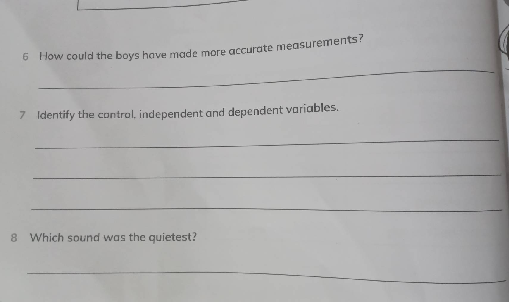 How could the boys have made more accurate measurements? 
_ 
7 Identify the control, independent and dependent variables. 
_ 
_ 
_ 
8 Which sound was the quietest? 
_