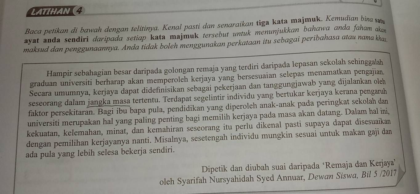 LATIHAN (4 
Baca petikan di bawah dengan telitinya. Kenal pasti dan senaraikan tiga kata majmuk. Kemudian bina satu 
ayat anda sendiri daripada setiap kata majmuk tersebut untuk menunjukkan bahawa anda faham akan 
maksud dan penggunaannya. Anda tidak boleh menggunakan perkataan itu sebagai peribahasa atau nama khas. 
Hampir sebahagian besar daripada golongan remaja yang terdiri daripada lepasan sekolah sehinggalah 
graduan universiti berharap akan memperoleh kerjaya yang bersesuaian selepas menamatkan pengajian. 
Secara umumnya, kerjaya dapat didefinisikan sebagai pekerjaan dan tanggungjawab yang dijalankan oleh 
seseorang dalam jangka masa tertentu. Terdapat segelintir individu yang bertukar kerjaya kerana pengaruh 
faktor persekitaran. Bagi ibu bapa pula, pendidikan yang diperoleh anak-anak pada peringkat sekolah dan 
universiti merupakan hal yang paling penting bagi memilih kerjaya pada masa akan datang. Dalam hal ini, 
kekuatan, kelemahan, minat, dan kemahiran seseorang itu perlu dikenal pasti supaya dapat disesuaikan 
dengan pemilihan kerjayanya nanti. Misalnya, sesetengah individu mungkin sesuai untuk makan gaji dan 
ada pula yang lebih selesa bekerja sendiri. 
Dipetik dan diubah suai daripada ‘Remaja dan Kerjaya’ 
oleh Syarifah Nursyahidah Syed Annuar, Dewan Siswa, Bil 5 /2017