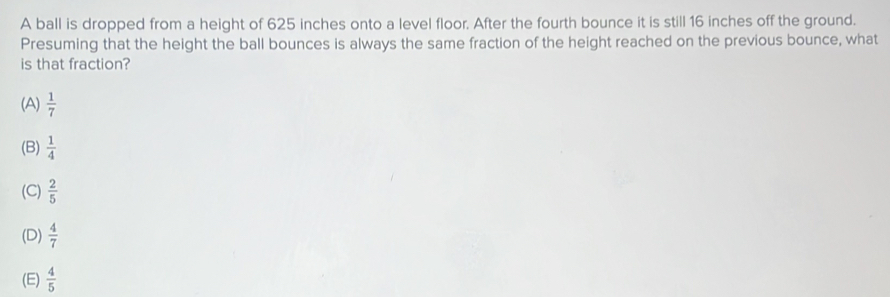 A ball is dropped from a height of 625 inches onto a level floor. After the fourth bounce it is still 16 inches off the ground.
Presuming that the height the ball bounces is always the same fraction of the height reached on the previous bounce, what
is that fraction?
(A)  1/7 
(B)  1/4 
(C)  2/5 
(D)  4/7 
(E)  4/5 