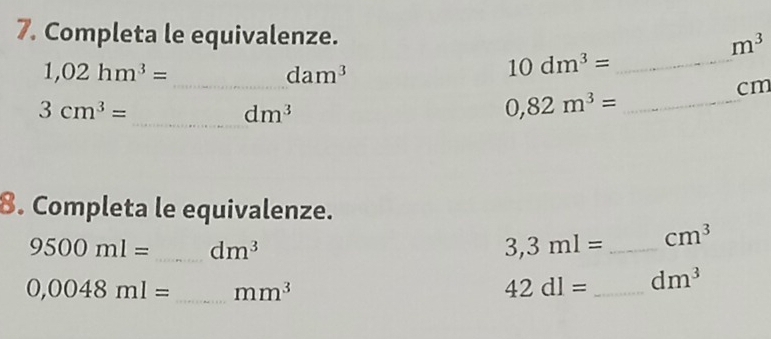 Completa le equivalenze. m^3
1,02hm^3=
_ dam^3
_ 10dm^3=
cm
3cm^3=
_ dm^3
_ 0,82m^3=
8. Completa le equivalenze.
9500ml= _ dm^3
3,3ml= _ cm^3
0,0048ml= _ mm^3
42dl= _ dm^3