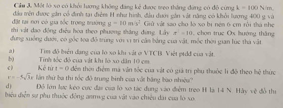 Một lò xo có khổi lượng không đáng kê được treo thắng đứng có độ cứng k=100N/m. 
đầu trên được gắn cổ định tại điễm H như hình, đầu dưới gắn vật năng có khổi lượng 400 g và 
đặt tại nơi có gia tốc trọng trường g=10m/s^2 Giữ vật sao cho lò xo bị nén 6 cm rỗi thá nhẹ 
thi vật đao động điều hòa theo phương thắng đứng. Lầy π^2=10 chon trục Ox hướng thăng 
đứng xuồng dưới, có gộc tọa độ trùng với vị trí cần bằng của vật, mộc thời gian lúc thá vật 
a) Tim độ biển dạng của lò xo khi vật ở VTCB. Viết ptdd của vật. 
b) Tính tốc đỏ của vật khi lỏ xo dăn 10 cm. 
c ) Kể từ t=0 đến thời điểm má vận tốc của vật có giá trị phụ thuộc li độ theo hệ thức
v=-5sqrt(3)x lần thứ ba thi tốc độ trung binh của vật băng bao nhiêu? 
d ) Độ lớn lực kéo cực đại của lò xo tác dụng vào điễm treo H là 14 N. Hãy vẽ đồ thị 
biểu diễn sự phụ thuộc động annwg của vật vào chiêu dài của lò xo.