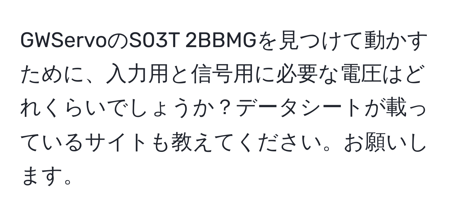 GWServoのS03T 2BBMGを見つけて動かすために、入力用と信号用に必要な電圧はどれくらいでしょうか？データシートが載っているサイトも教えてください。お願いします。