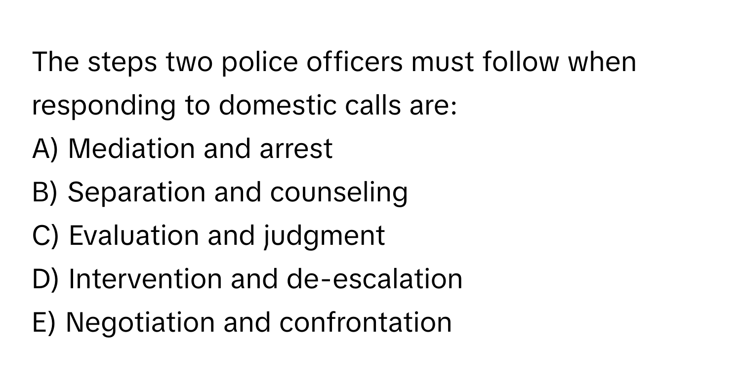 The steps two police officers must follow when responding to domestic calls are:

A) Mediation and arrest
B) Separation and counseling
C) Evaluation and judgment
D) Intervention and de-escalation
E) Negotiation and confrontation