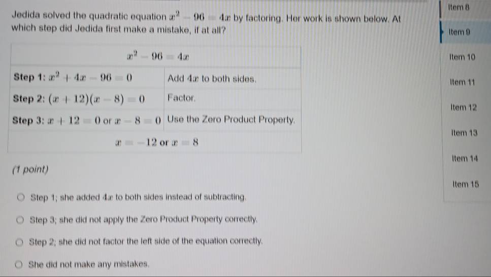 Item 8
Jedida solved the quadratic equation x^2-96=4x by factoring. Her work is shown below. At
which step did Jedida first make a mistake, if at all? Item 9
Item 10
Item 11
Item 12
Item 13
Item 14
(1 point)
Item 15
Step 1; she added 4æ to both sides instead of subtracting.
Step 3; she did not apply the Zero Product Property correctly.
Step 2; she did not factor the left side of the equation correctly.
She did not make any mistakes.