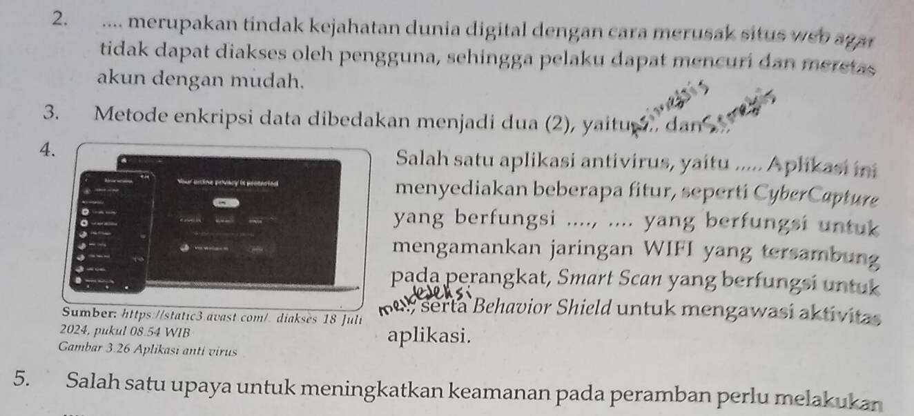 .... merupakan tindak kejahatan dunia digital dengan cara merusak situs weo a gar 
tidak dapat diakses oleh pengguna, sehingga pelaku dapat mencuri dan meretas 
akun dengan mudah. 
3. Metode enkripsi data dibedakan menjadi dua (2), yaitu , dan 
4. 
Salah satu aplikasi antivirus, yaitu ..... Aplikasi ini 
Your brtine prwary is proencted menyediakan beberapa fitur, seperti CyberCapture 
a 
。 yang berfungsi ...., .... yang berfungsi untuk 

J 
a 
0 - - to 
mengamankan jaringan WIFI yang tersambung 
pada perangkat, Smart Scan yang berfungsi untuk 
Sumber: https://static3.avast.com/. diakses 18 Juli 
me serta Behavior Shield untuk mengawasi aktivitas 
2024, pukul 08.54 WIB aplikasi. 
Gambar 3.26 Aplikasi anti virus 
5. Salah satu upaya untuk meningkatkan keamanan pada peramban perlu melakukan