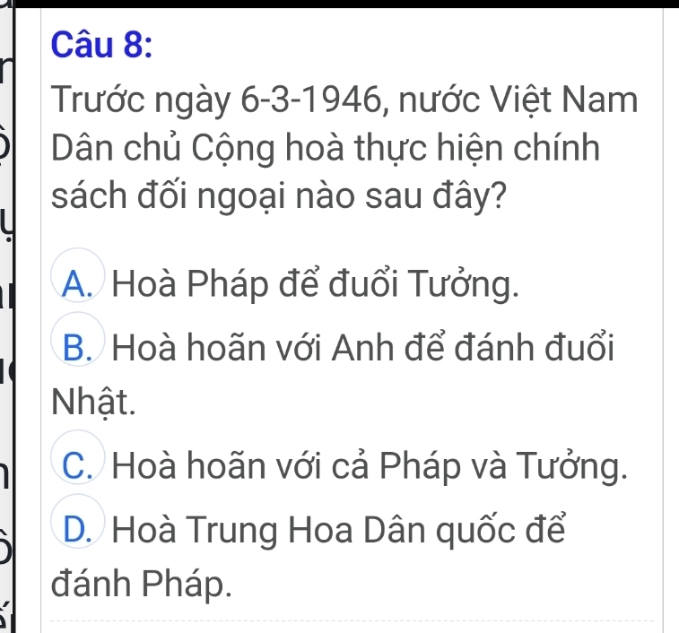 Trước ngày 6-3-1946, nước Việt Nam
Dân chủ Cộng hoà thực hiện chính
sách đối ngoại nào sau đây?
A. Hoà Pháp để đuổi Tưởng.
B. Hoà hoãn với Anh để đánh đuổi
Nhật.
C. Hoà hoãn với cả Pháp và Tưởng.
D. Hoà Trung Hoa Dân quốc để
đánh Pháp.